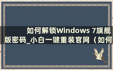 如何解锁Windows 7旗舰版密码_小白一键重装官网（如何使用U盘解锁Windows 7旗舰版密码）